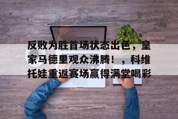 九游官网-关于反败为胜首场状态出色，皇家马德里观众沸腾！，科维托娃重返赛场赢得满堂喝彩的信息-九游官网